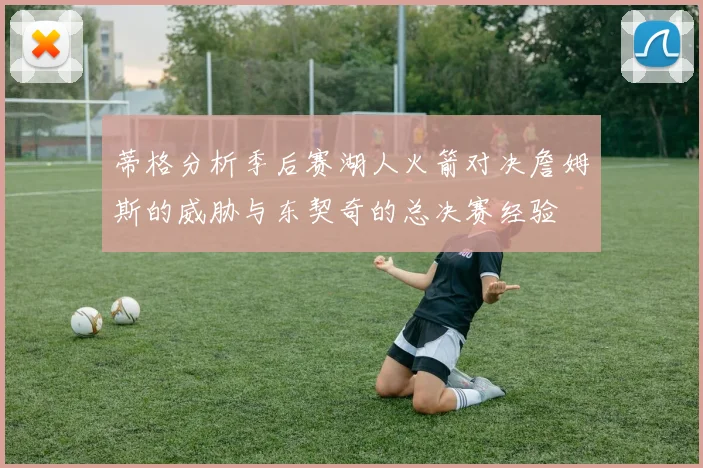 蒂格分析季后赛湖人火箭对决詹姆斯的威胁与东契奇的总决赛经验
