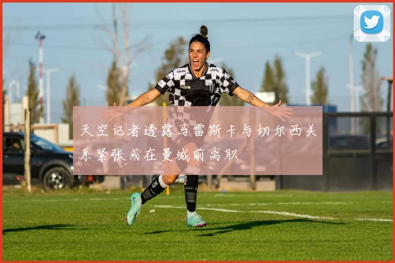 天空记者透露马雷斯卡与切尔西关系紧张或在曼城前离职