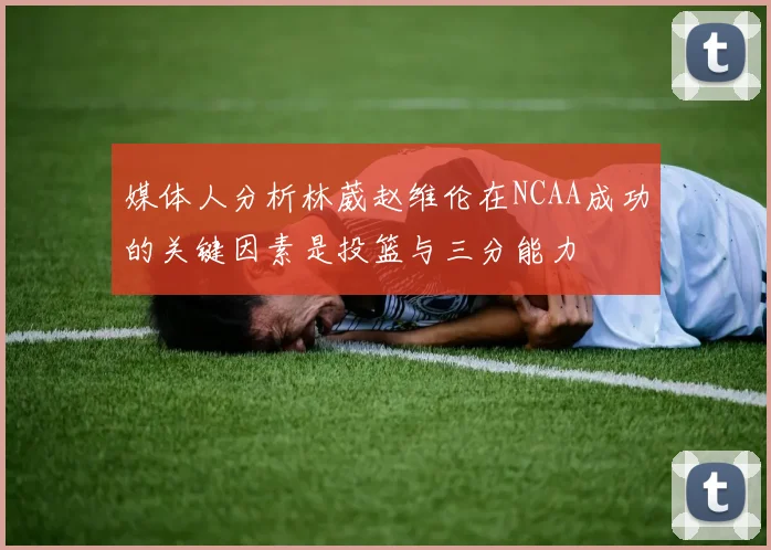 媒体人分析林葳赵维伦在NCAA成功的关键因素是投篮与三分能力