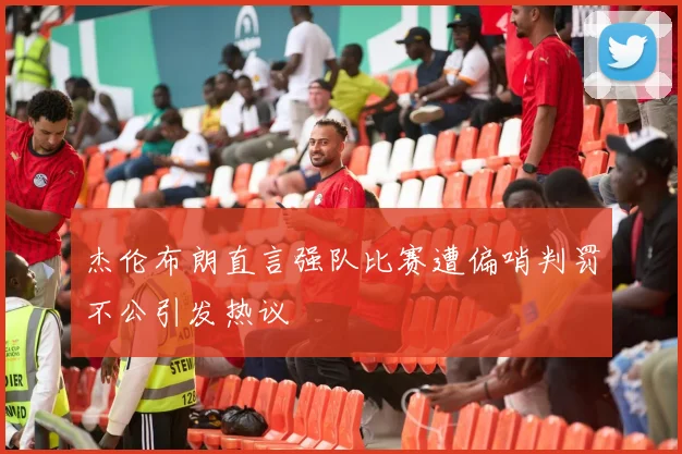 杰伦布朗直言强队比赛遭偏哨判罚不公引发热议