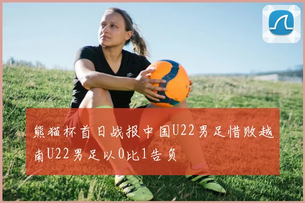 熊猫杯首日战报中国U22男足惜败越南U22男足以0比1告负