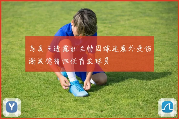 乌度卡透露杜兰特因球迷意外受伤谢泼德将担任首发球员
