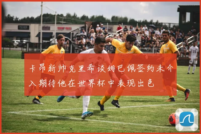 卡昂新帅克里希谈姆巴佩签约未介入期待他在世界杯中表现出色