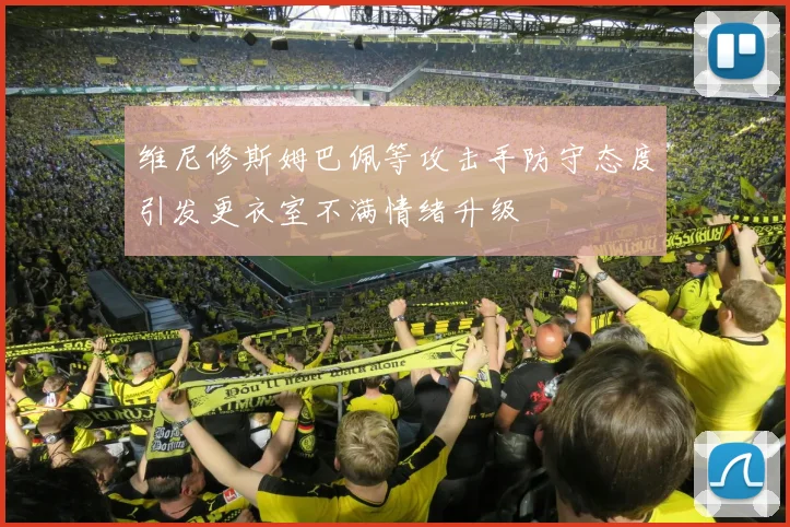 维尼修斯姆巴佩等攻击手防守态度引发更衣室不满情绪升级