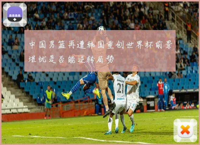 中国男篮再遭韩国重创世界杯前景堪忧是否能逆转局势