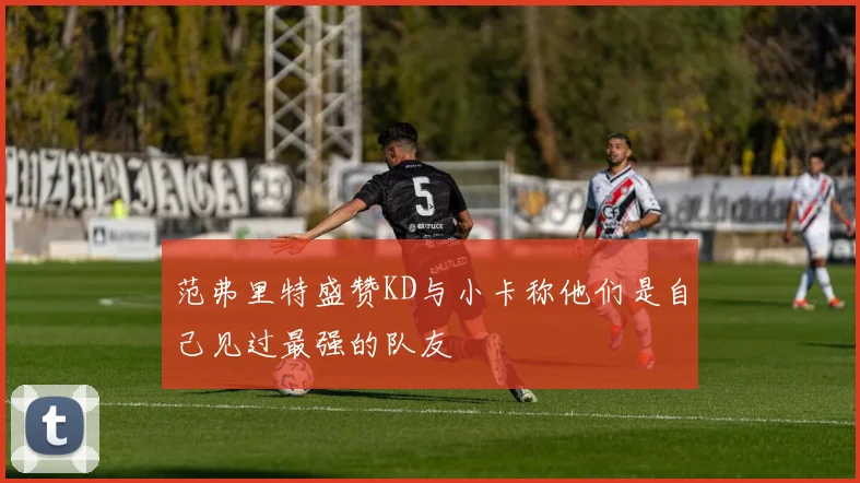 范弗里特盛赞KD与小卡称他们是自己见过最强的队友