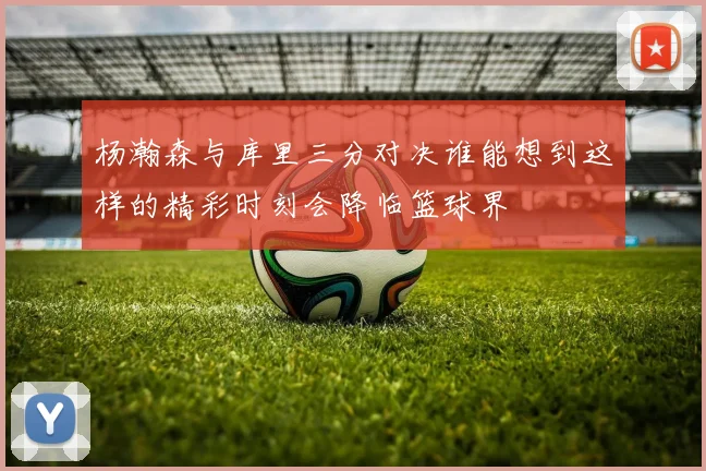 杨瀚森与库里三分对决谁能想到这样的精彩时刻会降临篮球界