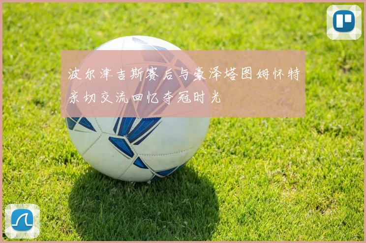 波尔津吉斯赛后与豪泽塔图姆怀特亲切交流回忆夺冠时光