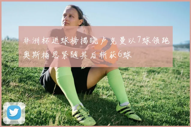 非洲杯进球榜揭晓卢克曼以7球领跑奥斯梅恩紧随其后斩获6球