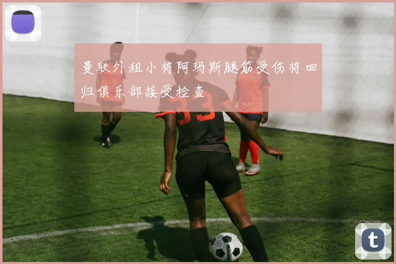 曼联外租小将阿玛斯腿筋受伤将回归俱乐部接受检查