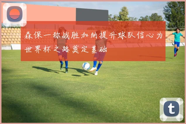 森保一称战胜加纳提升球队信心为世界杯之路奠定基础